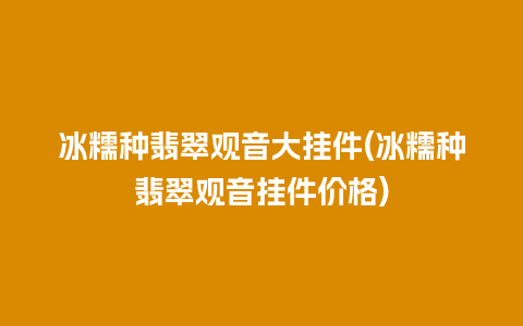 冰糯种翡翠观音大挂件(冰糯种翡翠观音挂件价格)