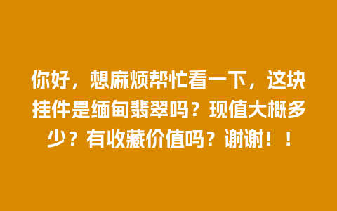 你好，想麻烦帮忙看一下，这块挂件是缅甸翡翠吗？现值大概多少？有收藏价值吗？谢谢！！