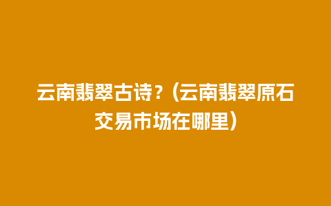 云南翡翠古诗？(云南翡翠原石交易市场在哪里)