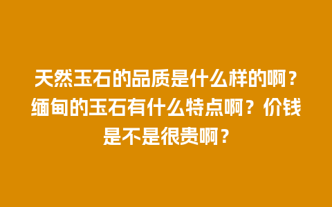 天然玉石的品质是什么样的啊？缅甸的玉石有什么特点啊？价钱是不是很贵啊？