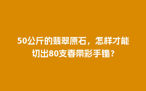 50公斤的翡翠原石，怎样才能切出80支春带彩手镯？