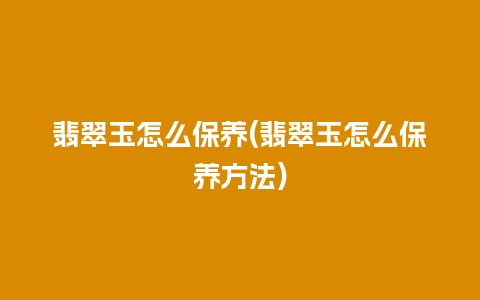 翡翠玉怎么保养(翡翠玉怎么保养方法)