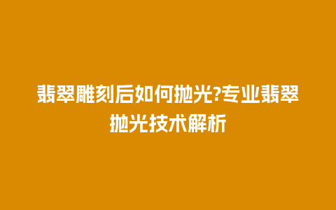 翡翠雕刻后如何抛光?专业翡翠抛光技术解析