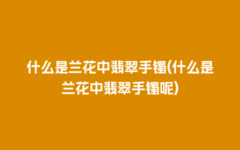 什么是兰花中翡翠手镯(什么是兰花中翡翠手镯呢)