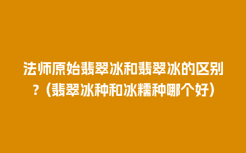 法师原始翡翠冰和翡翠冰的区别？(翡翠冰种和冰糯种哪个好)