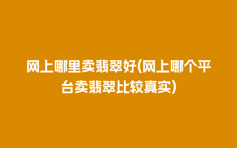 网上哪里卖翡翠好(网上哪个平台卖翡翠比较真实)