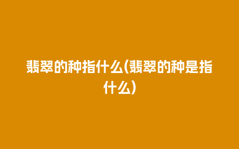 翡翠的种指什么(翡翠的种是指什么)