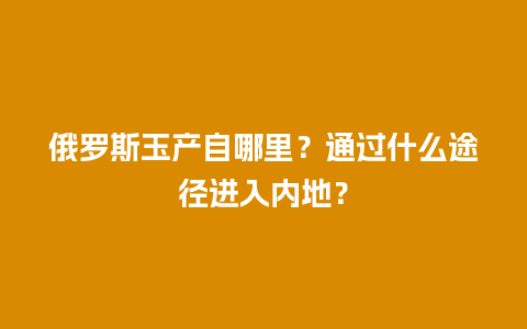 俄罗斯玉产自哪里？通过什么途径进入内地？