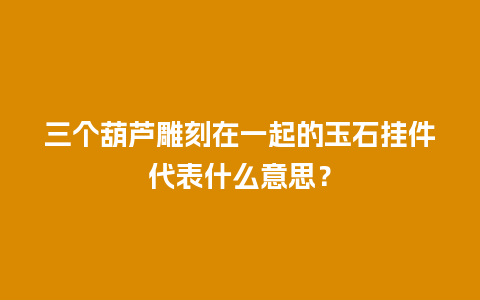 三个葫芦雕刻在一起的玉石挂件代表什么意思？