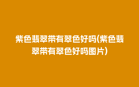 紫色翡翠带有翠色好吗(紫色翡翠带有翠色好吗图片)