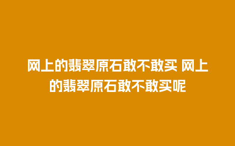 网上的翡翠原石敢不敢买 网上的翡翠原石敢不敢买呢