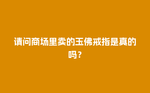 请问商场里卖的玉佛戒指是真的吗？