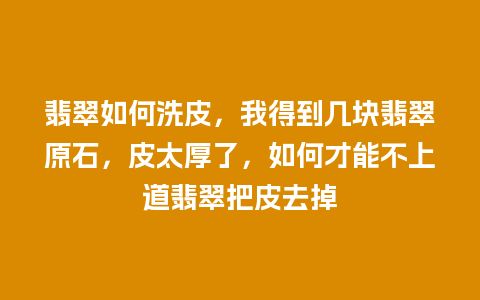 翡翠如何洗皮，我得到几块翡翠原石，皮太厚了，如何才能不上道翡翠把皮去掉