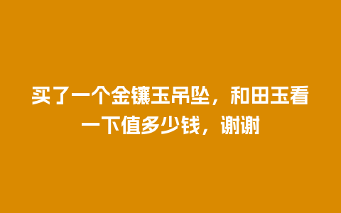 买了一个金镶玉吊坠，和田玉看一下值多少钱，谢谢