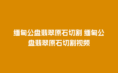 缅甸公盘翡翠原石切割 缅甸公盘翡翠原石切割视频