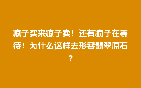 疯子买来疯子卖！还有疯子在等待！为什么这样去形容翡翠原石？