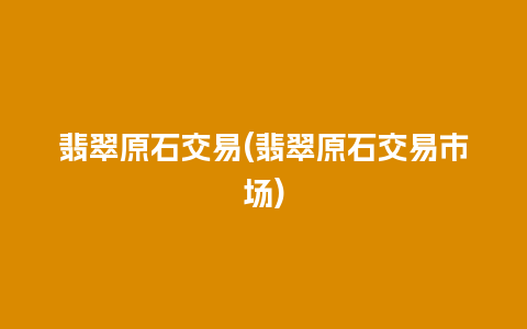 翡翠原石交易(翡翠原石交易市场)