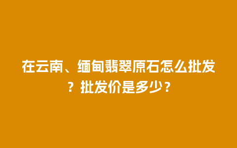 在云南、缅甸翡翠原石怎么批发？批发价是多少？