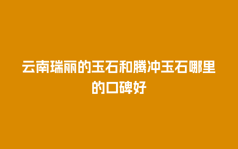 云南瑞丽的玉石和腾冲玉石哪里的口碑好