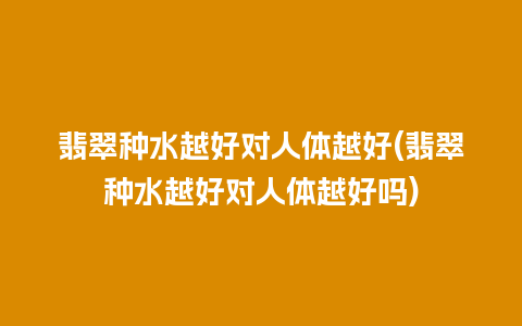 翡翠种水越好对人体越好(翡翠种水越好对人体越好吗)