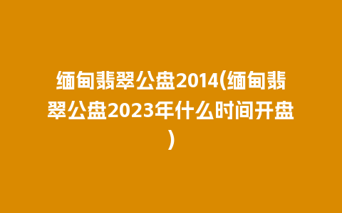 缅甸翡翠公盘2014(缅甸翡翠公盘2023年什么时间开盘)