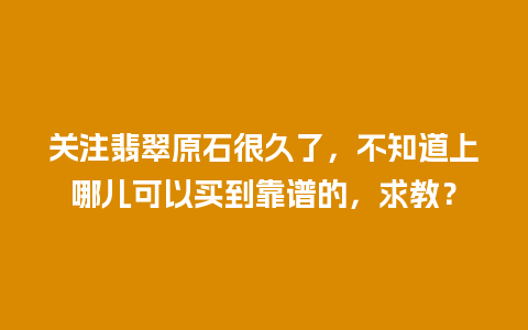 关注翡翠原石很久了，不知道上哪儿可以买到靠谱的，求教？