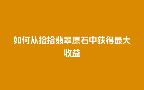 如何从捡拾翡翠原石中获得最大收益