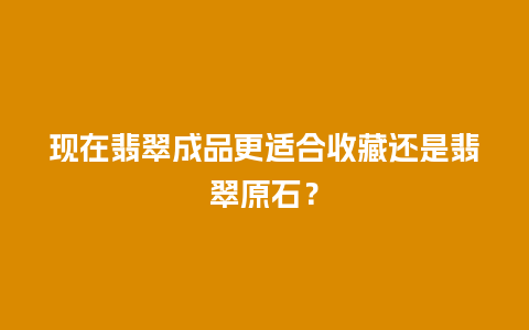 现在翡翠成品更适合收藏还是翡翠原石？