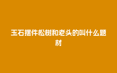 玉石摆件松树和老头的叫什么题材