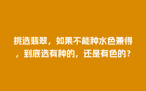 挑选翡翠，如果不能种水色兼得，到底选有种的，还是有色的？