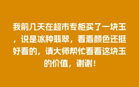 我前几天在超市专柜买了一块玉，说是冰种翡翠，看着颜色还挺好看的，请大师帮忙看看这块玉的价值，谢谢！