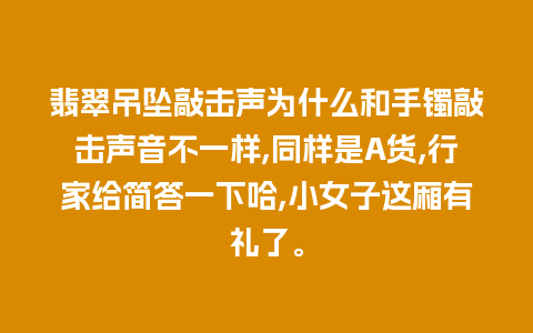 翡翠吊坠敲击声为什么和手镯敲击声音不一样,同样是A货,行家给简答一下哈,小女子这厢有礼了。