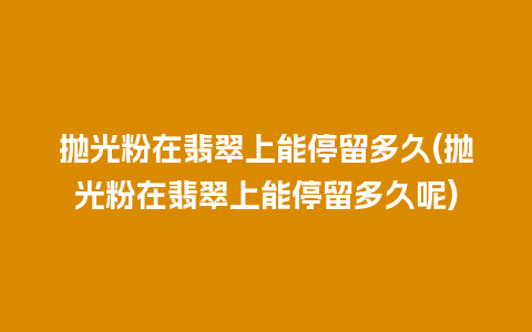 抛光粉在翡翠上能停留多久(抛光粉在翡翠上能停留多久呢)