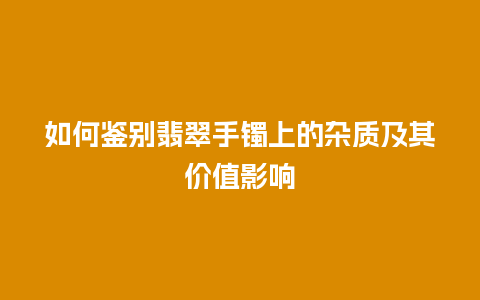 如何鉴别翡翠手镯上的杂质及其价值影响