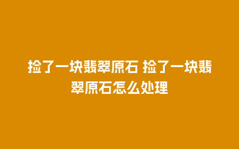 捡了一块翡翠原石 捡了一块翡翠原石怎么处理