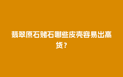 翡翠原石赌石哪些皮壳容易出高货？