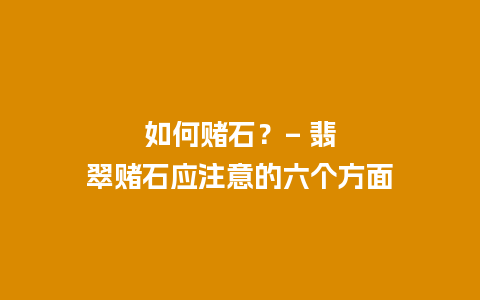 如何赌石？– 翡翠赌石应注意的六个方面