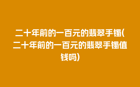 二十年前的一百元的翡翠手镯(二十年前的一百元的翡翠手镯值钱吗)