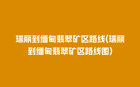 瑞丽到缅甸翡翠矿区路线(瑞丽到缅甸翡翠矿区路线图)