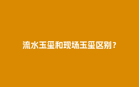 流水玉玺和现场玉玺区别？