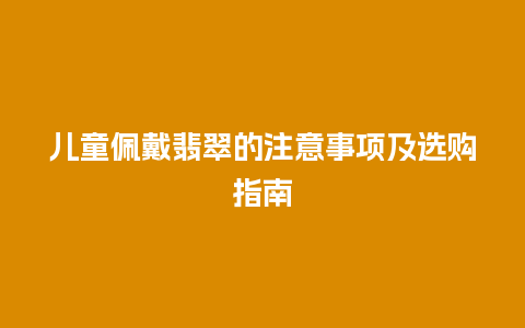 儿童佩戴翡翠的注意事项及选购指南插图 儿童佩戴翡翠的注意事项及选购指南