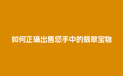 如何正确出售您手中的翡翠宝物