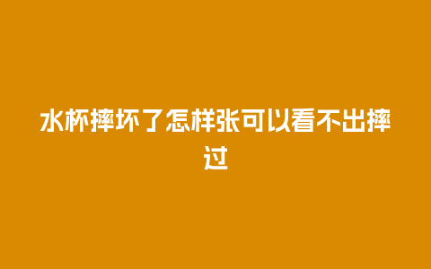 水杯摔坏了怎样张可以看不出摔过