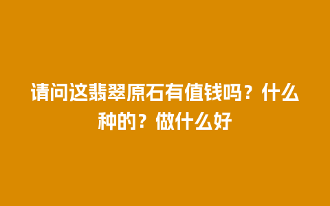 请问这翡翠原石有值钱吗？什么种的？做什么好