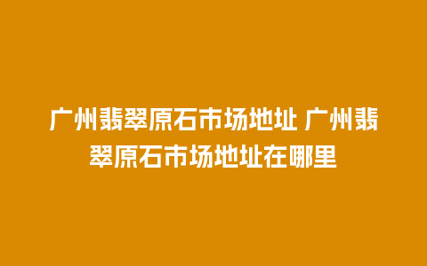 广州翡翠原石市场地址 广州翡翠原石市场地址在哪里