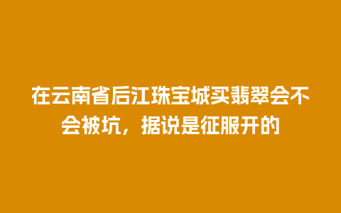 在云南省后江珠宝城买翡翠会不会被坑，据说是征服开的