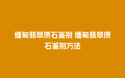 缅甸翡翠原石鉴别 缅甸翡翠原石鉴别方法