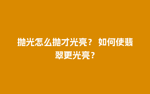 抛光怎么抛才光亮？ 如何使翡翠更光亮？