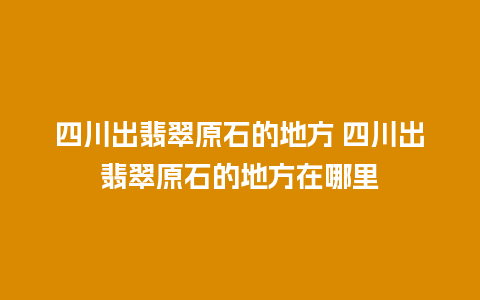 四川出翡翠原石的地方 四川出翡翠原石的地方在哪里