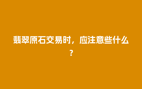 翡翠原石交易时，应注意些什么？